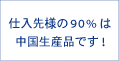 仕入先様の90%は中国生産品です!